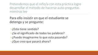 Pretendemos que el niño/a con esta práctica logre
desarrollar el método de hacerse auto-preguntas
mientras lee
Para ello insistir en que el estudiante se
detenga y se pregunte:
◦¿Esto tiene sentido?
◦¿Se el significado de todas las palabras?
◦¿Puedo imaginarme lo que esta pasando?
◦¿Que creo que pasará ahora?
 