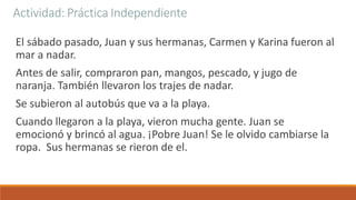 Actividad: Práctica Independiente
El sábado pasado, Juan y sus hermanas, Carmen y Karina fueron al
mar a nadar.
Antes de salir, compraron pan, mangos, pescado, y jugo de
naranja. También llevaron los trajes de nadar.
Se subieron al autobús que va a la playa.
Cuando llegaron a la playa, vieron mucha gente. Juan se
emocionó y brincó al agua. ¡Pobre Juan! Se le olvido cambiarse la
ropa. Sus hermanas se rieron de el.
 