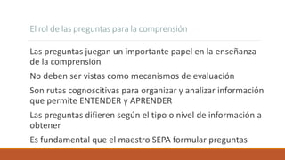 El rol de las preguntas para la comprensión
Las preguntas juegan un importante papel en la enseñanza
de la comprensión
No deben ser vistas como mecanismos de evaluación
Son rutas cognoscitivas para organizar y analizar información
que permite ENTENDER y APRENDER
Las preguntas difieren según el tipo o nivel de información a
obtener
Es fundamental que el maestro SEPA formular preguntas
 