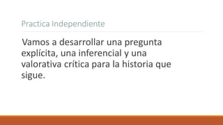 Practica Independiente
Vamos a desarrollar una pregunta
explícita, una inferencial y una
valorativa crítica para la historia que
sigue.
 