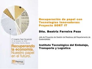 Recuperación de papel con Tecnologías Innovadoras: Proyecto SORT IT Dña. Beatriz Ferreira Pozo Jefe de Proyectos de Gestión de Residuos del Departamento de Sostenibilidad Instituto Tecnológico del Embalaje, Transporte y Logística 
