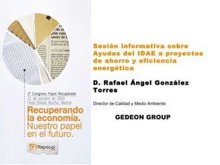 Sesión informativa sobre Ayudas del IDAE a proyectos de ahorro y eficiencia energética D. Rafael Ángel González Torres Director de Calidad y Medio Ambiente  GEDEON GROUP 