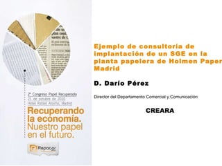 Ejemplo de consultoría de implantación de un SGE en la planta papelera de Holmen Paper Madrid D. Darío Pérez Director del Departamento Comercial y Comunicación  CREARA 