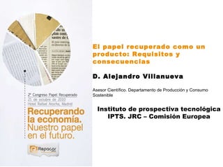 El papel recuperado como un producto: Requisitos y consecuencias D. Alejandro Villanueva   Asesor Científico. Departamento de Producción y Consumo Sostenible Instituto de prospectiva tecnológica IPTS. JRC – Comisión Europea 