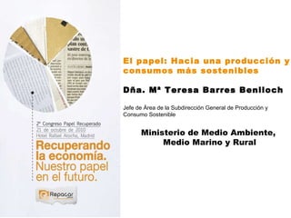 El papel: Hacia una producción y consumos más sostenibles Dña. Mª Teresa Barres Benlloch Jefe de Área de la Subdirección General de Producción y  Consumo Sostenible Ministerio de Medio Ambiente,  Medio Marino y Rural 