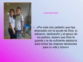 • «Por este otro peldaño que has
alcanzado con la ayuda de Dios, tu
esfuerzo, dedicación y el apoyo de
tus padres, espero que Dios te
guarde y te de suficiente sabiduría
para tomar las mejores decisiones
para tu vida y futuro»
LorenaHoyosOsorio
 