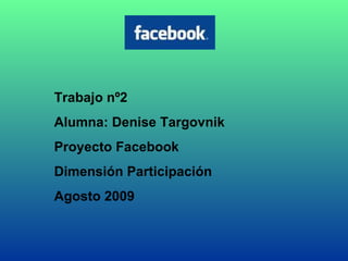 Trabajo nº2 Alumna: Denise Targovnik Proyecto Facebook  Dimensión Participación Agosto 2009 