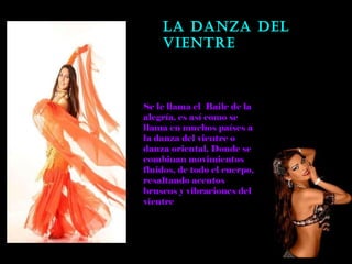 LA DANZA DEL VIENTRE Se le llama el  Baile de la alegría, es así como se llama en muchos países a la danza del vientre o danza oriental. Donde se combinan movimientos fluidos, de todo el cuerpo, resaltando acentos bruscos y vibraciones del vientre  