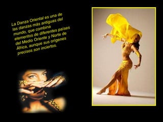 La Danza Oriental es una de las danzas más antiguas del mundo, que combina elementos de diferentes países del Medio Oriente y Norte de África, aunque sus orígenes precisos son inciertos.   