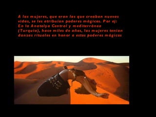 A las mujeres, que eran las que creaban nuevas vidas, se les atribuían poderes mágicos. Por ej: En la Anatolya Central y mediterránea (Turquía), hace miles de años, las mujeres tenían danzas rituales en honor a estos poderes mágicos   