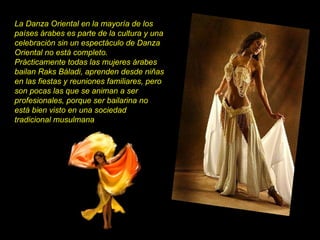 La Danza Oriental en la mayoría de los países árabes es parte de la cultura y una celebración sin un espectáculo de Danza Oriental no está completo. Prácticamente todas las mujeres árabes bailan Raks Báladi, aprenden desde niñas en las fiestas y reuniones familiares, pero son pocas las que se animan a ser profesionales, porque ser bailarina no está bien visto en una sociedad tradicional musulmana 