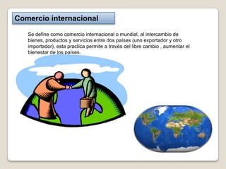 Comercio internacional

   Se define como comercio internacional o mundial, al intercambio de
   bienes, productos y servicios entre dos países (uno exportador y otro
   importador), esta practica permite a través del libre cambio , aumentar el
   bienestar de los países.
 