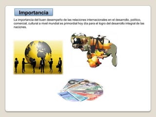 Importancia
La importancia del buen desempeño de las relaciones internacionales en el desarrollo, político,
comercial, cultural a nivel mundial es primordial hoy día para el logro del desarrollo integral de las
naciones.
 