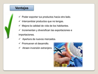 Ventajas

   Poder exportar tus productos hacia otro lado.
   Intercambiar productos que no tengas.
   Mejora la calidad de vida de los habitantes.
   Incrementan y diversifican las exportaciones e
  importaciones.
   Apertura de nuevos mercados.
   Promueven el desarrollo.
   Atraen inversión extranjera.
 