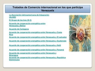 Tratados de Comercio internacional en los que participa
                        Venezuela
La Asociación latinoamericana de Integración
(ALADI)
El Grupo de los tres (G-3)
Acuerdo de cooperación energética entre
Venezuela y Belice
Acuerdo de Cartagena
Acuerdo de cooperación energética entre Venezuela y Costa
Rica
Acuerdo de cooperación energética entre Venezuela y El salvador

Acuerdo de cooperación energética entre Venezuela y Guatemala

Acuerdo de cooperación energética entre Venezuela y Haití

Acuerdo de cooperación energética entre Venezuela y Panamá
Acuerdo de cooperación energética entre Venezuela y
Nicaragua
Acuerdo de cooperación energética entre Venezuela y República
Dominicana
 