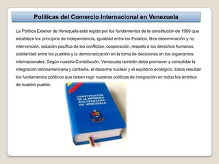 Políticas del Comercio Internacional en Venezuela

La Política Exterior de Venezuela está regida por los fundamentos de la constitución de 1999 que
establece los principios de independencia, igualdad entre los Estados, libre determinación y no
intervención, solución pacífica de los conflictos, cooperación, respeto a los derechos humanos,
solidaridad entre los pueblos y la democratización en la toma de decisiones en los organismos
internacionales. Según nuestra Constitución, Venezuela también debe promover y consolidar la
integración latinoamericana y caribeña, el desarme nuclear y el equilibrio ecológico. Estos resultan
los fundamentos políticos que deben regir nuestras políticas de integración en todos los ámbitos
de nuestro pueblo.
 