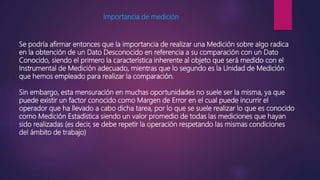 Importancia de medición
Se podría afirmar entonces que la importancia de realizar una Medición sobre algo radica
en la obtención de un Dato Desconocido en referencia a su comparación con un Dato
Conocido, siendo el primero la característica inherente al objeto que será medido con el
Instrumental de Medición adecuado, mientras que lo segundo es la Unidad de Medición
que hemos empleado para realizar la comparación.
Sin embargo, esta mensuración en muchas oportunidades no suele ser la misma, ya que
puede existir un factor conocido como Margen de Error en el cual puede incurrir el
operador que ha llevado a cabo dicha tarea, por lo que se suele realizar lo que es conocido
como Medición Estadística siendo un valor promedio de todas las mediciones que hayan
sido realizadas (es decir, se debe repetir la operación respetando las mismas condiciones
del ámbito de trabajo)
 