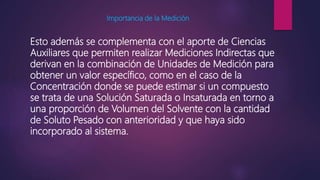 Importancia de la Medición
Esto además se complementa con el aporte de Ciencias
Auxiliares que permiten realizar Mediciones Indirectas que
derivan en la combinación de Unidades de Medición para
obtener un valor específico, como en el caso de la
Concentración donde se puede estimar si un compuesto
se trata de una Solución Saturada o Insaturada en torno a
una proporción de Volumen del Solvente con la cantidad
de Soluto Pesado con anterioridad y que haya sido
incorporado al sistema.
 