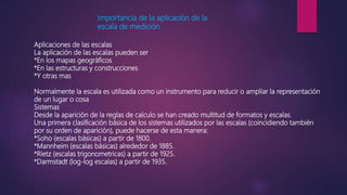 Importancia de la aplicación de la
escala de medición
Aplicaciones de las escalas
La aplicación de las escalas pueden ser
*En los mapas geográficos
*En las estructuras y construcciones
*Y otras mas
Normalmente la escala es utilizada como un instrumento para reducir o ampliar la representación
de un lugar o cosa
Sistemas
Desde la aparición de la reglas de calculo se han creado multitud de formatos y escalas.
Una primera clasificación básica de los sistemas utilizados por las escalas (coincidiendo también
por su orden de aparición), puede hacerse de esta manera:
*Soho (escalas básicas) a partir de 1800.
*Mannheim (escalas básicas) alrededor de 1885.
*Rietz (escalas trigonometricas) a partir de 1925.
*Darmstadt (log-log escalas) a partir de 1935.
 