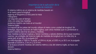 Importancia de la aplicación de la
escala de medición
El sistema métrico es un sistema de medidas basado en:
m el metro para la longitud
regla kg el kilogramo (o kilo) para la masa
1 kilogramo
s el segundo para el tiempo
¡Sólo con estas tres medidas
podemos medirlo casi todo en el mundo!
Sistema Ingles
La mayoría de los países del mundo utilizan el metro como unidad de longitud. Sin
embargo, algunas naciones de habla inglesa, usan otras medidas que no pertenecen a
nuestro sistema decimal de pesas y medidas.
Esas medidas se llaman inglesas y tienen nombres y valores distintos de los que nosotros
usamos. Las unidades del sistema inglés de medidas de longitud son: la milla (mi), la
yarda (yd), el pie (ft) y la pulgada (in).
La milla equivale a 1 609 m; la yarda, a 0.914 m; el pie, a 0.305 m y a 30.5 cm; la pulgada
equivale a 0.0254 m, 2.54 cm y 25.4 mm.
Si se busca convertir medidas del sistema métrico a las del sistema inglés, se hace una
división.
Sistema Metrico
 