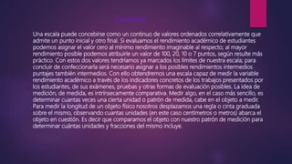 Conclusión:
Una escala puede concebirse como un continuo de valores ordenados correlativamente que
admite un punto inicial y otro final. Si evaluamos el rendimiento académico de estudiantes
podemos asignar el valor cero al mínimo rendimiento imaginable al respecto; al mayor
rendimiento posible podemos atribuirle un valor de 100, 20, 10 o 7 puntos, según resulte más
práctico. Con estos dos valores tendríamos ya marcados los límites de nuestra escala; para
concluir de confeccionarla será necesario asignar a los posibles rendimientos intermedios
puntajes también intermedios. Con ello obtendremos una escala capaz de medir la variable
rendimiento académico a través de los indicadores concretos de los trabajos presentados por
los estudiantes, de sus exámenes, pruebas y otras formas de evaluación posibles. La idea de
medición, de medida, es intrínsecamente comparativa. Medir algo, en el caso más sencillo, es
determinar cuantas veces una cierta unidad o patrón de medida, cabe en el objeto a medir.
Para medir la longitud de un objeto físico nosotros desplazamos una regla o cinta graduada
sobre el mismo, observando cuantas unidades (en este caso centímetros o metros) abarca el
objeto en cuestión. Es decir que comparamos el objeto con nuestro patrón de medición para
determinar cuántas unidades y fracciones del mismo incluye.
 
