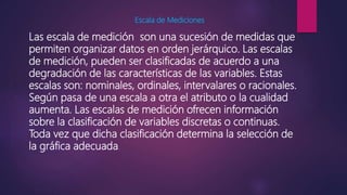 Escala de Mediciones
Las escala de medición son una sucesión de medidas que
permiten organizar datos en orden jerárquico. Las escalas
de medición, pueden ser clasificadas de acuerdo a una
degradación de las características de las variables. Estas
escalas son: nominales, ordinales, intervalares o racionales.
Según pasa de una escala a otra el atributo o la cualidad
aumenta. Las escalas de medición ofrecen información
sobre la clasificación de variables discretas o continuas.
Toda vez que dicha clasificación determina la selección de
la gráfica adecuada.
 
