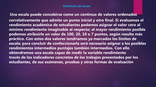 Una escala puede concebirse como un continuo de valores ordenados
correlativamente que admite un punto inicial y otro final. Si evaluamos el
rendimiento académico de estudiantes podemos asignar el valor cero al
mínimo rendimiento imaginable al respecto; al mayor rendimiento posible
podemos atribuirle un valor de 100, 20, 10 o 7 puntos, según resulte más
práctico. Con estos dos valores tendríamos ya marcados los límites de
escala; para concluir de confeccionarla será necesario asignar a los posibles
rendimientos intermedios puntajes también intermedios. Con ello
obtendremos una escala capaz de medir la variable rendimiento
través de los indicadores concretos de los trabajos presentados por los
estudiantes, de sus exámenes, pruebas y otras formas de evaluación
Definición de Escala
 