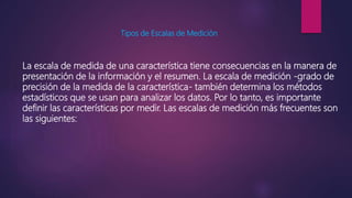 Tipos de Escalas de Medición
La escala de medida de una característica tiene consecuencias en la manera de
presentación de la información y el resumen. La escala de medición -grado de
precisión de la medida de la característica- también determina los métodos
estadísticos que se usan para analizar los datos. Por lo tanto, es importante
definir las características por medir. Las escalas de medición más frecuentes son
las siguientes:
 