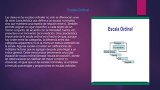 Escala Ordinal
Las clases en las escalas ordinales no solo se diferencian unas
de otras (característica que define a las escalas nominales)
sino que mantiene una especie de relación entre sí. También
permite asignar un lugar específico a cada objeto de un
mismo conjunto, de acuerdo con la intensidad, fuerza, etc.;
presentes en el momento de la medición. Una característica
importante de la escala ordinal es el hecho de que, aunque
hay orden entre las categorías, la diferencia entre dos
categorías adyacentes no es la misma en toda la extensión de
la escala. Algunas escalas consisten en calificaciones de
múltiples factores que se agregan después para llegar a un
índice general. Debe mencionarse brevemente una clase
espacial de escala ordinal llamada "escala de posición", donde
las observaciones se clasifican de mayor a menor (o
viceversa). Al igual que en las escalas nominales, se emplean
a menudo porcentajes y proporciones en escalas ordinales.
 