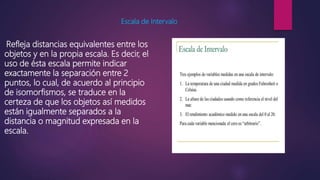 Escala de Intervalo
Refleja distancias equivalentes entre los
objetos y en la propia escala. Es decir, el
uso de ésta escala permite indicar
exactamente la separación entre 2
puntos, lo cual, de acuerdo al principio
de isomorfismos, se traduce en la
certeza de que los objetos así medidos
están igualmente separados a la
distancia o magnitud expresada en la
escala.
 