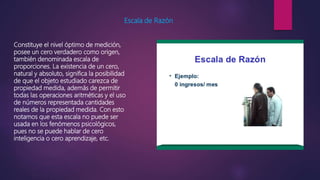 Escala de Razón
Constituye el nivel óptimo de medición,
posee un cero verdadero como origen,
también denominada escala de
proporciones. La existencia de un cero,
natural y absoluto, significa la posibilidad
de que el objeto estudiado carezca de
propiedad medida, además de permitir
todas las operaciones aritméticas y el uso
de números representada cantidades
reales de la propiedad medida. Con esto
notamos que esta escala no puede ser
usada en los fenómenos psicológicos,
pues no se puede hablar de cero
inteligencia o cero aprendizaje, etc.
 