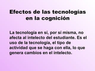 Efectos de las tecnologías en la cognición La tecnología en  sí, por sí misma, no afecta al intelecto del estudiante. Es el uso de la tecnología, el tipo de actividad que se haga con ella, lo que genera cambios en el intelecto. 