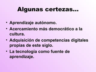 Algunas certezas… Aprendizaje autónomo. Acercamiento más democrático a la cultura. Adquisición de competencias digitales propias de este siglo. La tecnología como fuente de aprendizaje.  