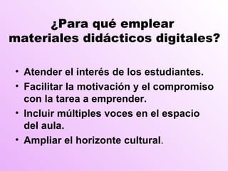 ¿Para qué emplear  materiales didácticos digitales? Atender el interés de los estudiantes. Facilitar la motivación y el compromiso con la tarea a emprender. Incluir múltiples voces en el espacio del aula. Ampliar el horizonte cultural . 