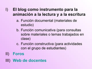 I) El blog como instrumento para la animación a la lectura y a la escritura a. Función documental (materiales de estudio) b. Función comunicativa (para consultas sobre materiales o temas trabajados en clase) c. Función constructiva (para actividades con el grupo de estudiantes) II) Foros III) Web de docentes 