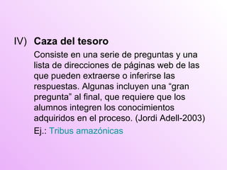 IV) Caza del tesoro Consiste en una serie  de preguntas y una lista de direcciones de páginas web de las que pueden extraerse o inferirse las respuestas. Algunas incluyen una “gran pregunta” al final, que requiere que los alumnos integren los conocimientos adquirid o s en el proceso. ( Jordi Adell-2003) Ej.:  Tribus amazónicas 