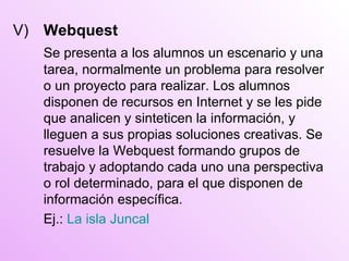 V)  Webquest Se presenta a los alumnos un escenario y una tarea, normalmente un problema para resolver o un proyecto para realizar. Los alumnos disponen de recursos  en  Internet y se les pide que analicen y sinteticen la información, y lleguen a sus propias soluciones creativas. S e  resuelve la Webquest formando grupos de trabajo y adoptando cada uno una perspectiva o rol determinado, para el que disponen de información específica. Ej.:  La isla Juncal 