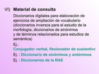 VI) Material de consulta Diccionarios digitales para elaboración de ejercicios de ampliación de vocabulario (diccionarios inversos para el estudio de la morfología, diccionarios de sinónimos y de términos relacionados para estudios de semántica) Ej.:   Conjugador verbal, flexionador de sustantivos y adjetivos Ej. :  Diccionario de sinónimos y antónimos Ej. :  Diccionarios de la RAE 