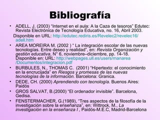 Bibliografía ADELL, J. (2003) “Internet en el aula: A la Caza de tesoros” Edutec: Revista Electrónica de Tecnología Educativa, no. 16, Abril 2003.  Disponible en URL:  http:// edutec.rediris.es /Revelec2/revelec16/ adell.htm AREA MOREIRA M. (2002 ) “ La integración escolar de las nuevas tecnologías. Entre deseo y realidad”, en:  Revista Organización y gestión educativa , N° 6, noviembre–diciembre, pp. 14-18. Disponible en: URL:  http:// webpages.ull.es / users / manarea /Documentos/ integracion.pdf BURBULES, N., THOMAS C.  (2001) “Hipertexto: el conocimiento en la encrucijada” en  Riesgos y promesas de las nuevas tecnologías de la información.  Barcelona: Granica. DEDE, CH. (2000)  Aprendiendo con tecnología . Buenos Aires: Paidós GROS SALVAT, B.(2000) “El ordenador invisible”. Barcelona, Gedisa.  FENSTERMACHER, G.(1989), “Tres aspectos de la filosofía de la investigación sobre la enseñanza”, en: Wittrock, M.,  La investigación en la enseñanza I ,  Paidós-M.E.C, Madrid-Barcelona 