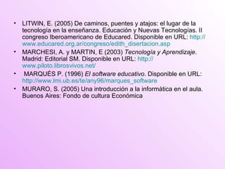LITWIN, E. (2005) De caminos, puentes y atajos: el lugar de la tecnología en la enseñanza. Educación y Nuevas Tecnologías. II congreso Iberoamericano de Educared. Disponible en URL:  http:// www.educared.org.ar /congreso/ edith_disertacion.asp   MARCHESI, A. y MARTIN, E (2003)  Tecnología y Aprendizaje.  Madrid: Editorial SM. Disponible en URL:  http:// www.piloto.librosvivos.net / MARQUÉS P. (1996)  El software educativo . Disponible en URL:  http://www.lmi.ub.es/te/any96/marques_software MURARO, S. (2005) Una introducción a la informática en el aula. Buenos Aires: Fondo de cultura Económica 