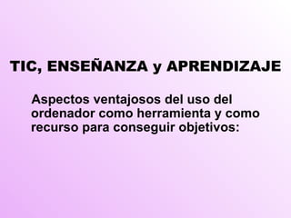 TIC, ENSEÑANZA y APRENDIZAJE Aspectos ventajosos del uso del ordenador como herramienta y como recurso para conseguir objetivos: 