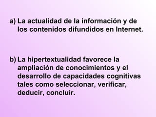 a) La actualidad de la información y de los contenidos difundidos en Internet. b) La hipertextualidad favorece la ampliación de conocimientos y el desarrollo de capacidades cognitivas tales como seleccionar, verificar, deducir, concluir. 