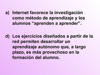 Internet favorece la investigación como método de aprendizaje y los alumnos “aprenden a aprender”. d) Los ejercicios diseñados a partir de la red permiten desarrollar un aprendizaje autónomo que, a largo plazo, es más provechoso en la formación del alumno. 