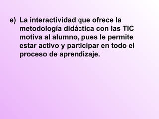 e) La interactividad que ofrece la metodología didáctica con las TIC motiva al alumno, pues le permite estar activo y participar en todo el proceso de aprendizaje. 