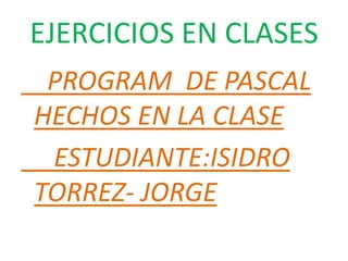 EJERCICIOS EN CLASES
 PROGRAM DE PASCAL
HECHOS EN LA CLASE
 ESTUDIANTE:ISIDRO
TORREZ- JORGE
 