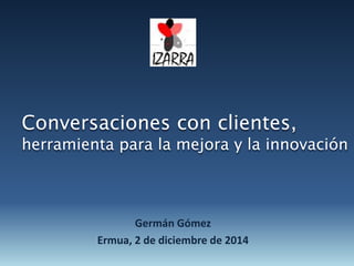 Conversaciones con clientes, 
herramienta para la mejora y la innovación 
Germán Gómez 
Ermua, 2 de diciembre de 2014 
 