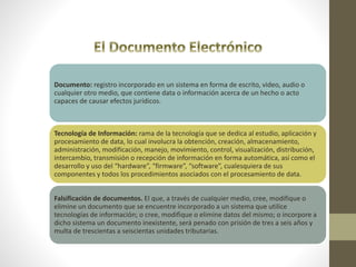 Documento: registro incorporado en un sistema en forma de escrito, video, audio o
cualquier otro medio, que contiene data o información acerca de un hecho o acto
capaces de causar efectos jurídicos.
Tecnología de Información: rama de la tecnología que se dedica al estudio, aplicación y
procesamiento de data, lo cual involucra la obtención, creación, almacenamiento,
administración, modificación, manejo, movimiento, control, visualización, distribución,
intercambio, transmisión o recepción de información en forma automática, así como el
desarrollo y uso del “hardware”, “firmware”, “software”, cualesquiera de sus
componentes y todos los procedimientos asociados con el procesamiento de data.
Falsificación de documentos. El que, a través de cualquier medio, cree, modifique o
elimine un documento que se encuentre incorporado a un sistema que utilice
tecnologías de información; o cree, modifique o elimine datos del mismo; o incorpore a
dicho sistema un documento inexistente, será penado con prisión de tres a seis años y
multa de trescientas a seiscientas unidades tributarias.
 