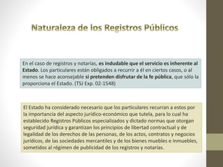 En el caso de registros y notarías, es indudable que el servicio es inherente al
Estado. Los particulares están obligados a recurrir a él en ciertos casos, o al
menos se hace aconsejable si pretenden disfrutar de la fe pública, que sólo la
proporciona el Estado. (TSJ Exp. 02-1548)
El Estado ha considerado necesario que los particulares recurran a estos por
la importancia del aspecto jurídico-económico que tutela, para lo cual ha
establecido Registros Públicos especializados y dictado normas que otorgan
seguridad jurídica y garantizan los principios de libertad contractual y de
legalidad de los derechos de las personas, de los actos, contratos y negocios
jurídicos, de las sociedades mercantiles y de los bienes muebles e inmuebles,
sometidos al régimen de publicidad de los registros y notarías.
 