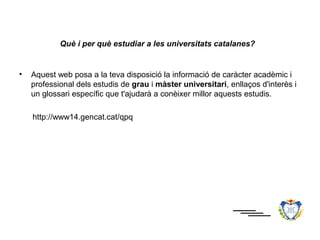 Què i per què estudiar a les universitats catalanes?


•   Aquest web posa a la teva disposició la informació de caràcter acadèmic i
    professional dels estudis de grau i màster universitari, enllaços d'interès i
    un glossari específic que t'ajudarà a conèixer millor aquests estudis.

    http://www14.gencat.cat/qpq
 