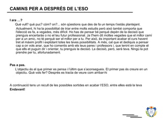 CAMINS PER A DESPRÉS DE L’ESO

I ara …?
    Què vull? què puc? cóm? on?... són qüestions que des de fa un temps t’estàs plantejant.
     Actualment, hi ha la possibilitat de triar entre molts estudis però això també comporta que
     l'elecció es fa, a vegades, més difícil. Ho has de pensar bé perquè depèn de la decisió que
     prenguis encertaràs o no el teu futur professional. Ja t'hem dit moltes vegades que el millor camí
     per a un amic, no té perquè ser el millor per a tu. Per això, és important acabar el curs havent
     tret el màxim profit i explotant totes les teves possibilitats. A més, cal que et dediquis a pensar
     cap a on vols anar, que ho comentis amb els teus pares i professors i, que tenint en compte el
     que ells et puguin dir i orientar, tu prenguis la decisió. La decisió, però, serà teva. Ningú la pot
     prendre per tu, afortunadament.


Pas a pas.
   L’objectiu és el que primer es pensa i l’últim que s’aconsegueix. El primer pas és creure en un
    objectiu. Què vols fer? Després es tracta de veure com arribar-hi


A continuació tens un recull de les possibles sortides en acabar l’ESO, entre elles està la teva
Endavant!
 